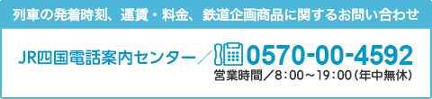 列車の発着時刻、運賃・料金、鉄道企画商品に関するお問い合わせ JR四国電話案内センター 0570-00-4592 営業時間／8：00～20：00（年中無休）